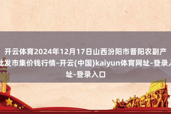 开云体育2024年12月17日山西汾阳市晋阳农副产物批发市集价钱行情-开云(中国)kaiyun体育网址-登录入口
