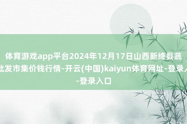 体育游戏app平台2024年12月17日山西新绛县蔬菜批发市集价钱行情-开云(中国)kaiyun体育网址-登录入口