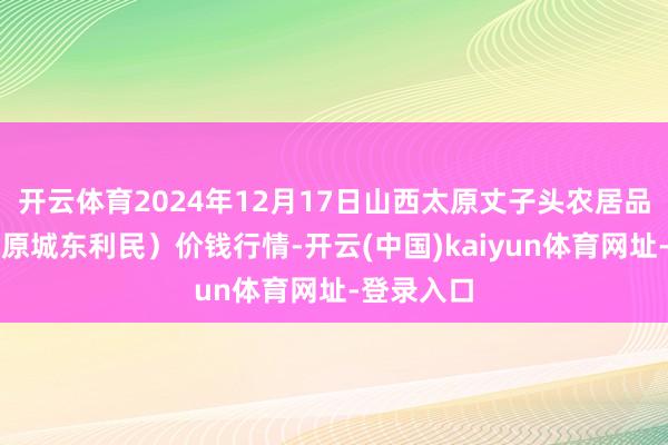 开云体育2024年12月17日山西太原丈子头农居品物流园（原城东利民）价钱行情-开云(中国)kaiyun体育网址-登录入口