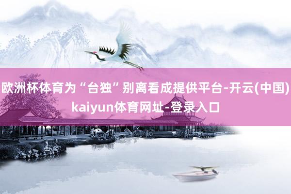 欧洲杯体育为“台独”别离看成提供平台-开云(中国)kaiyun体育网址-登录入口