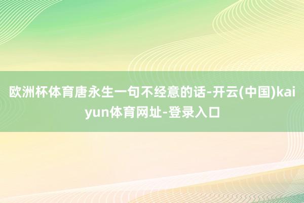 欧洲杯体育唐永生一句不经意的话-开云(中国)kaiyun体育网址-登录入口