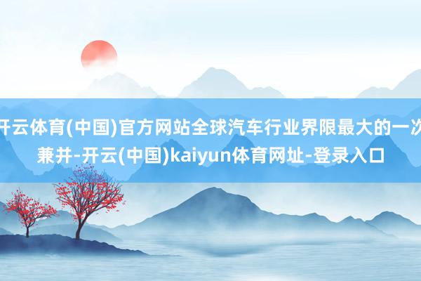 开云体育(中国)官方网站全球汽车行业界限最大的一次兼并-开云(中国)kaiyun体育网址-登录入口