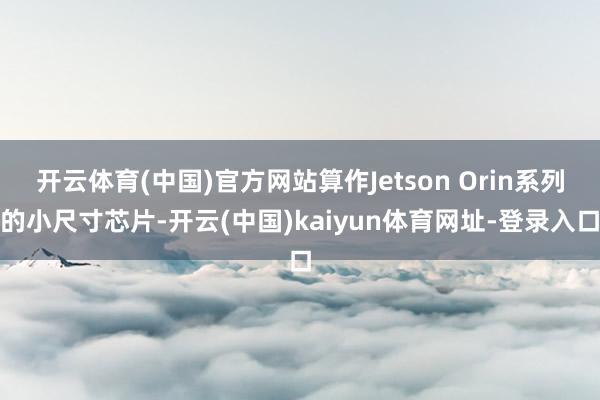 开云体育(中国)官方网站算作Jetson Orin系列的小尺寸芯片-开云(中国)kaiyun体育网址-登录入口