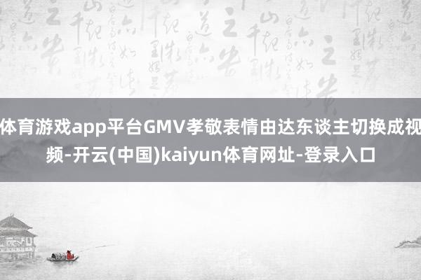 体育游戏app平台GMV孝敬表情由达东谈主切换成视频-开云(中国)kaiyun体育网址-登录入口