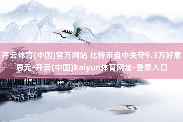 开云体育(中国)官方网站 比特币盘中失守9.3万好意思元-开云(中国)kaiyun体育网址-登录入口