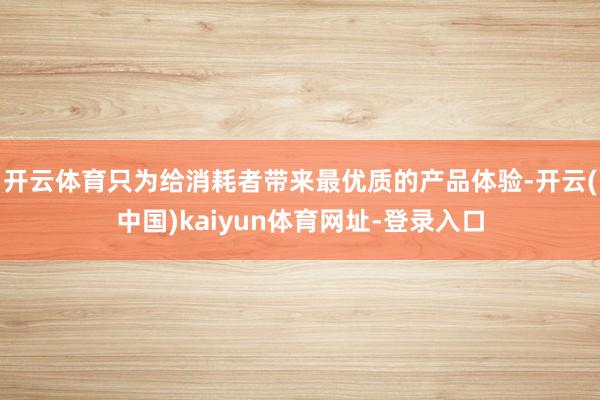 开云体育只为给消耗者带来最优质的产品体验-开云(中国)kaiyun体育网址-登录入口