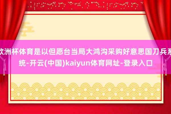 欧洲杯体育是以但愿台当局大鸿沟采购好意思国刀兵系统-开云(中国)kaiyun体育网址-登录入口