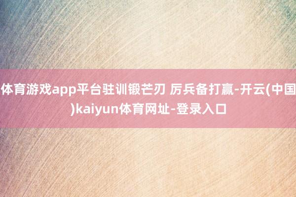 体育游戏app平台驻训锻芒刃 厉兵备打赢-开云(中国)kaiyun体育网址-登录入口