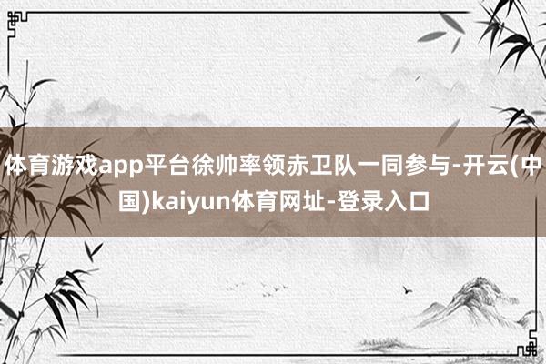 体育游戏app平台徐帅率领赤卫队一同参与-开云(中国)kaiyun体育网址-登录入口