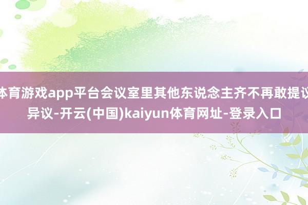 体育游戏app平台会议室里其他东说念主齐不再敢提议异议-开云(中国)kaiyun体育网址-登录入口