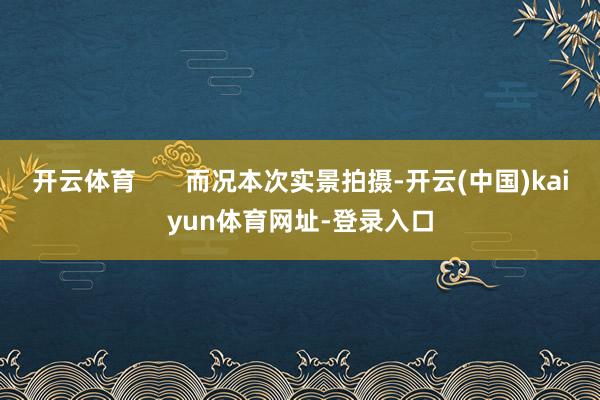 开云体育       而况本次实景拍摄-开云(中国)kaiyun体育网址-登录入口