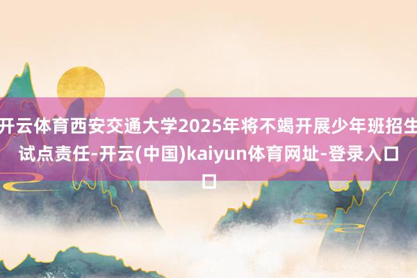 开云体育西安交通大学2025年将不竭开展少年班招生试点责任-开云(中国)kaiyun体育网址-登录入口