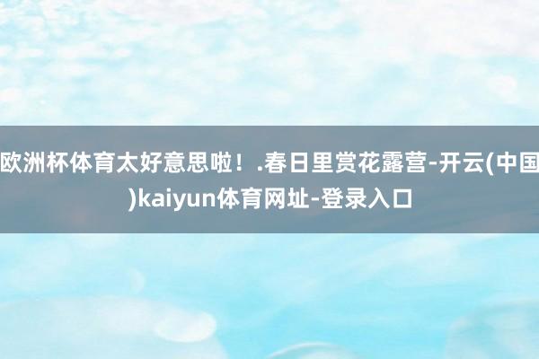 欧洲杯体育太好意思啦！.春日里赏花露营-开云(中国)kaiyun体育网址-登录入口