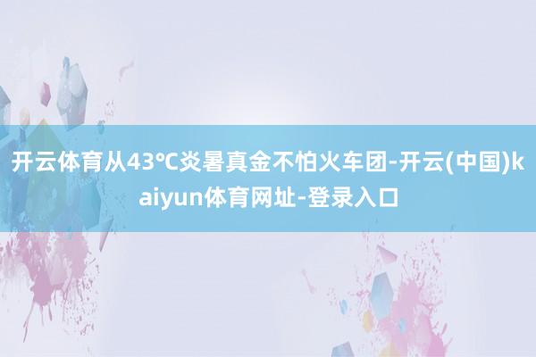 开云体育从43℃炎暑真金不怕火车团-开云(中国)kaiyun体育网址-登录入口