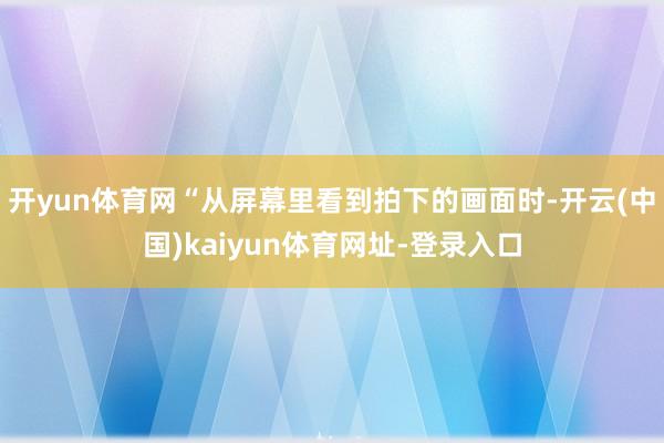 开yun体育网“从屏幕里看到拍下的画面时-开云(中国)kaiyun体育网址-登录入口