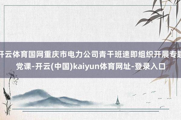 开云体育国网重庆市电力公司青干班速即组织开展专题党课-开云(中国)kaiyun体育网址-登录入口