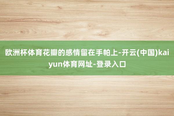 欧洲杯体育花瓣的感情留在手帕上-开云(中国)kaiyun体育网址-登录入口