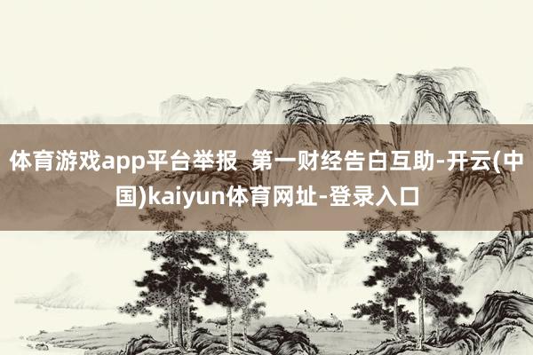 体育游戏app平台举报  第一财经告白互助-开云(中国)kaiyun体育网址-登录入口