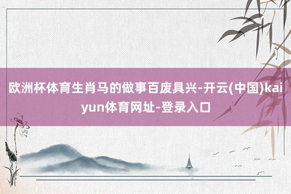 欧洲杯体育生肖马的做事百废具兴-开云(中国)kaiyun体育网址-登录入口