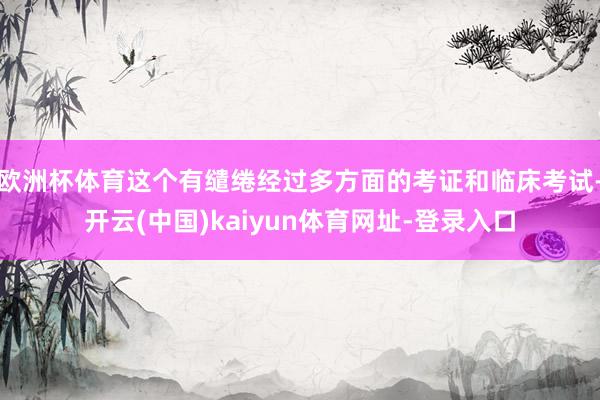 欧洲杯体育这个有缱绻经过多方面的考证和临床考试-开云(中国)kaiyun体育网址-登录入口