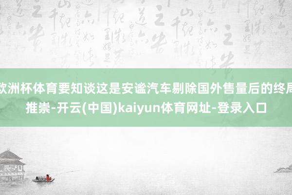 欧洲杯体育要知谈这是安谧汽车剔除国外售量后的终局推崇-开云(中国)kaiyun体育网址-登录入口
