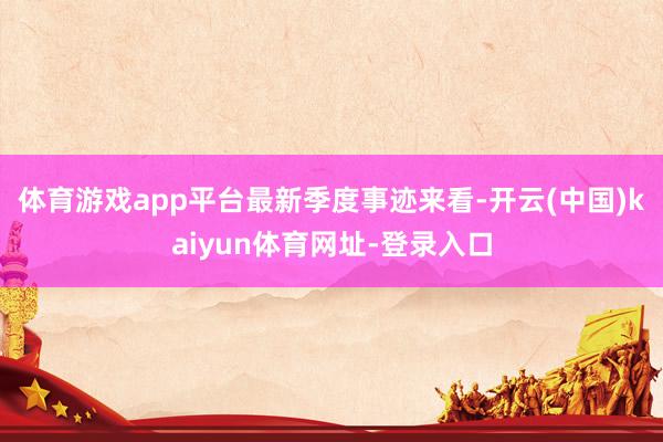 体育游戏app平台　　最新季度事迹来看-开云(中国)kaiyun体育网址-登录入口