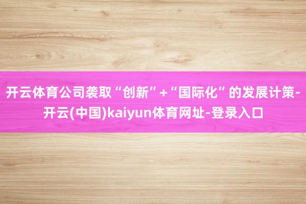 开云体育　　公司袭取“创新”+“国际化”的发展计策-开云(中国)kaiyun体育网址-登录入口