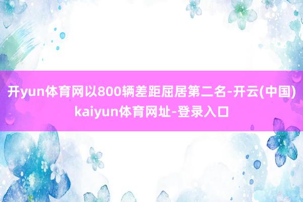 开yun体育网以800辆差距屈居第二名-开云(中国)kaiyun体育网址-登录入口