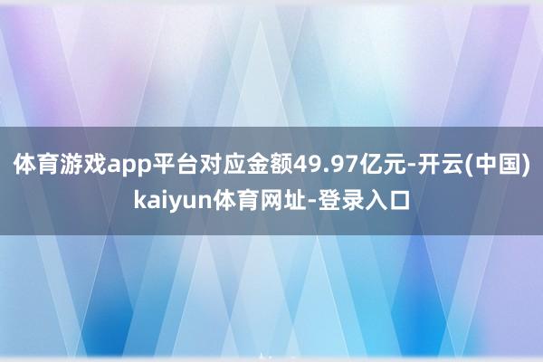 体育游戏app平台对应金额49.97亿元-开云(中国)kaiyun体育网址-登录入口