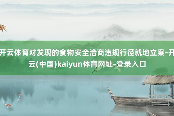开云体育对发现的食物安全洽商违规行径就地立案-开云(中国)kaiyun体育网址-登录入口