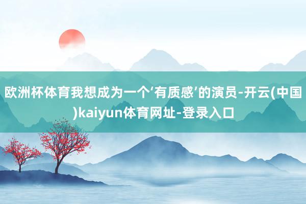 欧洲杯体育我想成为一个‘有质感’的演员-开云(中国)kaiyun体育网址-登录入口