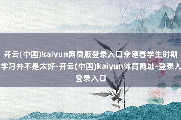 开云(中国)kaiyun网页版登录入口余建春学生时期的学习并不是太好-开云(中国)kaiyun体育网址-登录入口