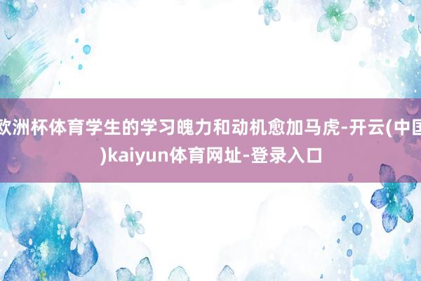 欧洲杯体育学生的学习魄力和动机愈加马虎-开云(中国)kaiyun体育网址-登录入口