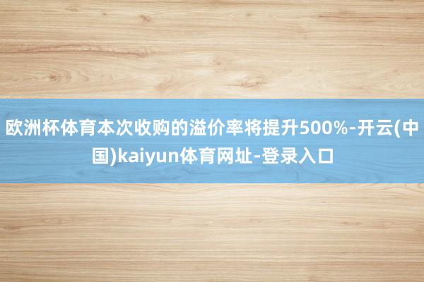 欧洲杯体育本次收购的溢价率将提升500%-开云(中国)kaiyun体育网址-登录入口
