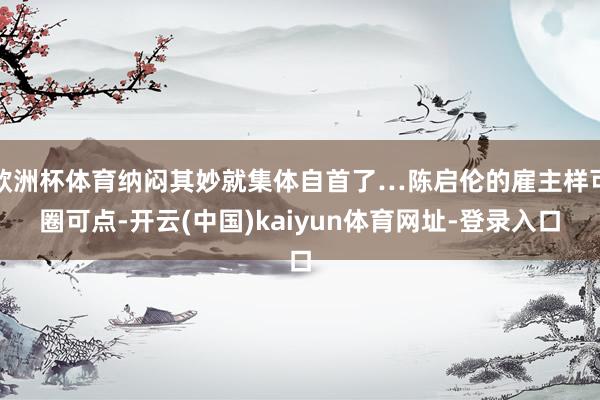 欧洲杯体育纳闷其妙就集体自首了…陈启伦的雇主样可圈可点-开云(中国)kaiyun体育网址-登录入口