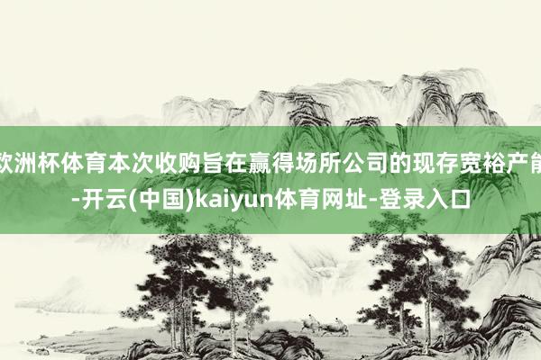 欧洲杯体育本次收购旨在赢得场所公司的现存宽裕产能-开云(中国)kaiyun体育网址-登录入口