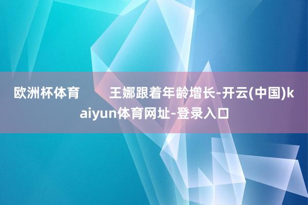 欧洲杯体育        王娜跟着年龄增长-开云(中国)kaiyun体育网址-登录入口