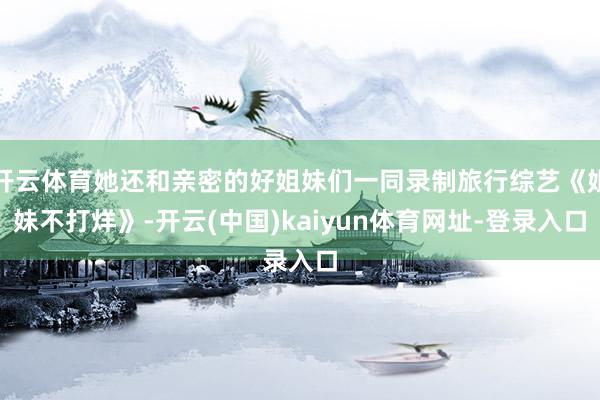 开云体育她还和亲密的好姐妹们一同录制旅行综艺《姐妹不打烊》-开云(中国)kaiyun体育网址-登录入口