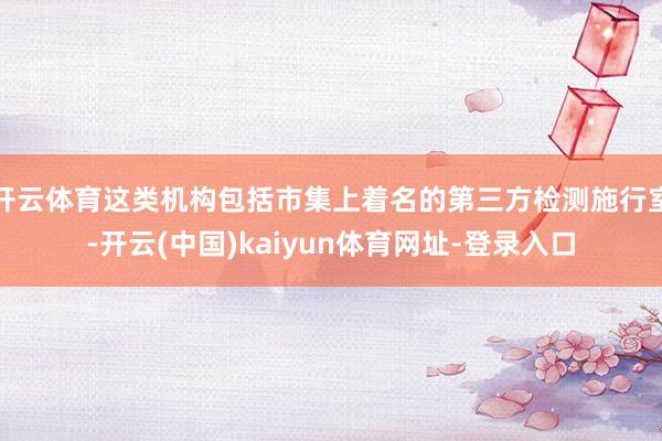 开云体育这类机构包括市集上着名的第三方检测施行室-开云(中国)kaiyun体育网址-登录入口