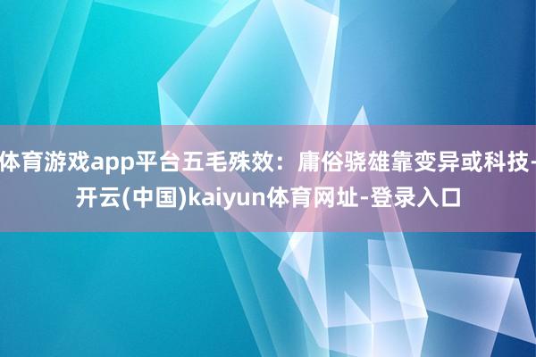 体育游戏app平台五毛殊效：庸俗骁雄靠变异或科技-开云(中国)kaiyun体育网址-登录入口