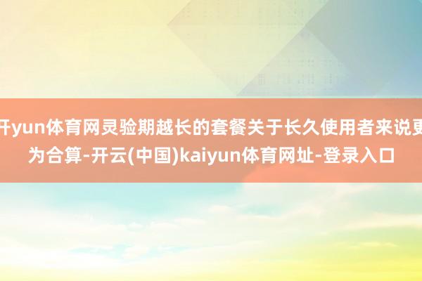 开yun体育网灵验期越长的套餐关于长久使用者来说更为合算-开云(中国)kaiyun体育网址-登录入口
