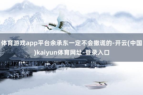 体育游戏app平台余承东一定不会撒谎的-开云(中国)kaiyun体育网址-登录入口