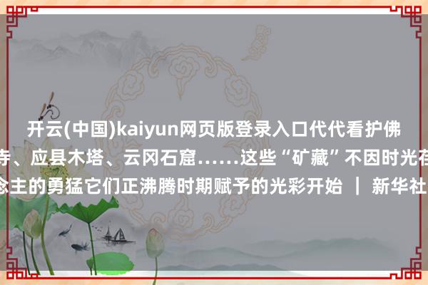 开云(中国)kaiyun网页版登录入口代代看护佛光寺、悬空寺、金灯寺法兴寺、应县木塔、云冈石窟……这些“矿藏”不因时光荏苒而凋零奉陪边远东说念主的勇猛它们正沸腾时期赋予的光彩开始 ｜ 新华社裁剪｜王丹 审核｜林晓庆 发布于：山西省-开云(中国)kaiyun体育网址-登录入口