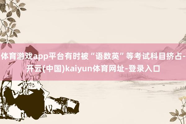 体育游戏app平台有时被“语数英”等考试科目挤占-开云(中国)kaiyun体育网址-登录入口