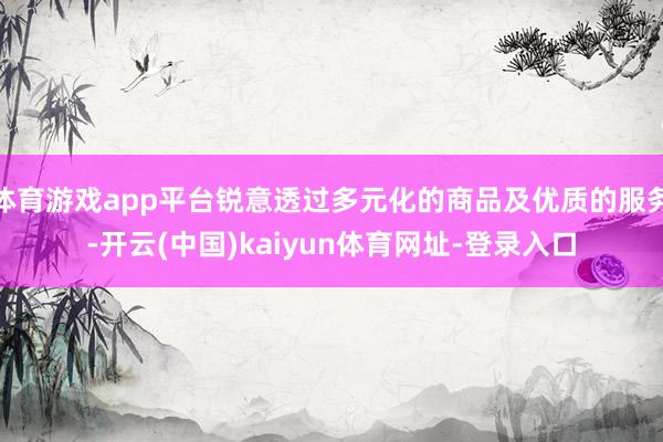 体育游戏app平台锐意透过多元化的商品及优质的服务-开云(中国)kaiyun体育网址-登录入口