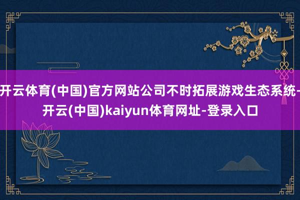 开云体育(中国)官方网站公司不时拓展游戏生态系统-开云(中国)kaiyun体育网址-登录入口