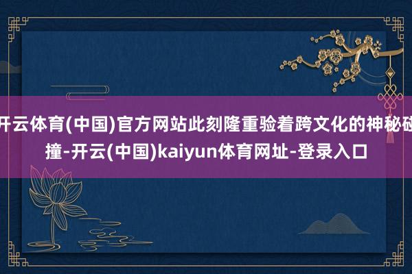 开云体育(中国)官方网站此刻隆重验着跨文化的神秘碰撞-开云(中国)kaiyun体育网址-登录入口