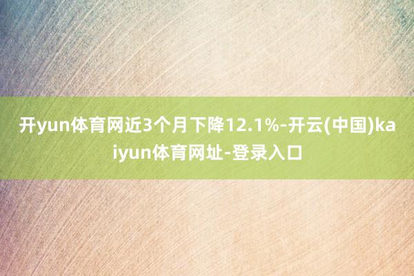 开yun体育网近3个月下降12.1%-开云(中国)kaiyun体育网址-登录入口