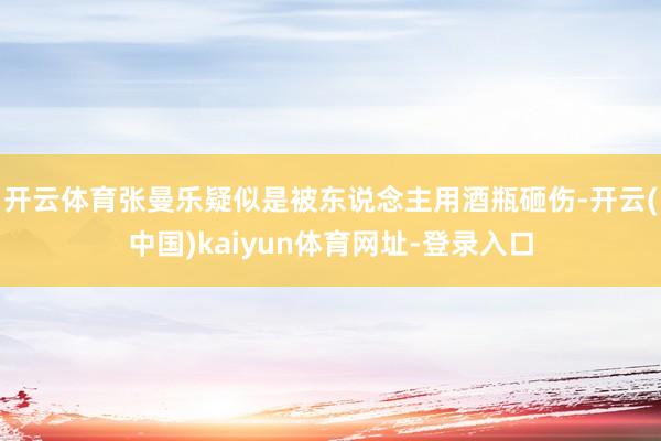 开云体育张曼乐疑似是被东说念主用酒瓶砸伤-开云(中国)kaiyun体育网址-登录入口