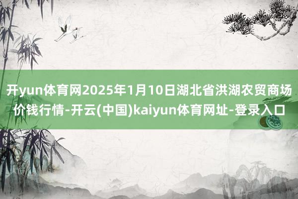 开yun体育网2025年1月10日湖北省洪湖农贸商场价钱行情-开云(中国)kaiyun体育网址-登录入口